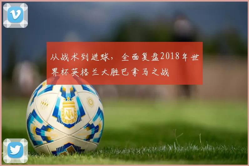 从战术到进球，全面复盘2018年世界杯英格兰大胜巴拿马之战