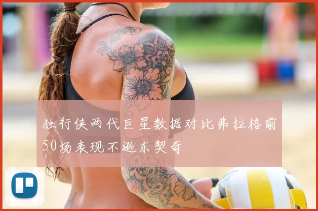 独行侠两代巨星数据对比弗拉格前50场表现不逊东契奇