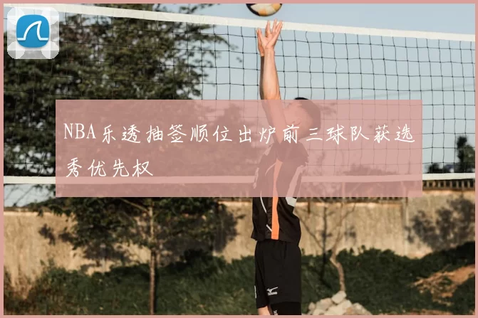 NBA乐透抽签顺位出炉前三球队获选秀优先权