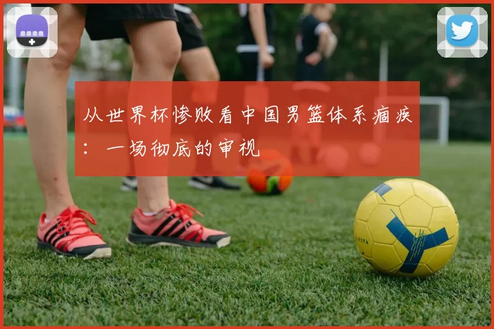 从世界杯惨败看中国男篮体系痼疾:一场彻底的审视