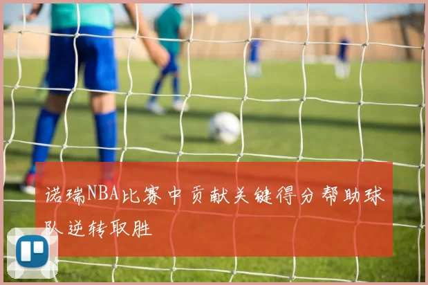 诺瑞NBA比赛中贡献关键得分帮助球队逆转取胜