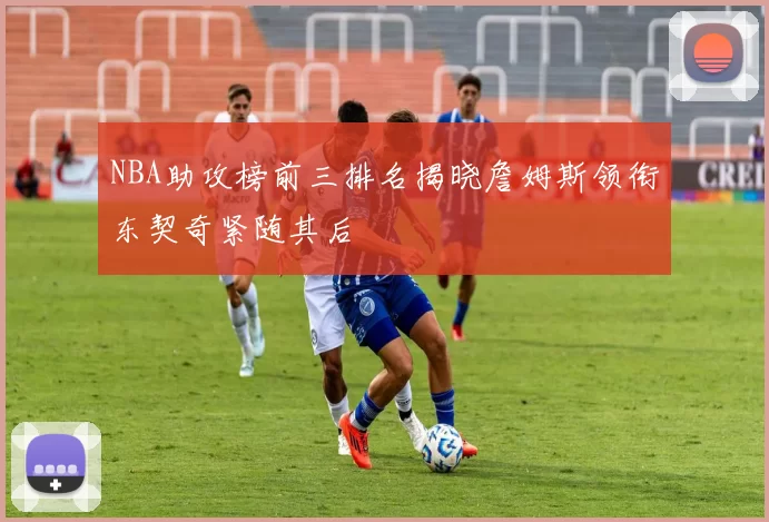 NBA助攻榜前三排名揭晓詹姆斯领衔东契奇紧随其后