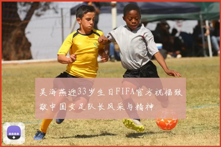 吴海燕迎33岁生日FIFA官方祝福致敬中国女足队长风采与精神