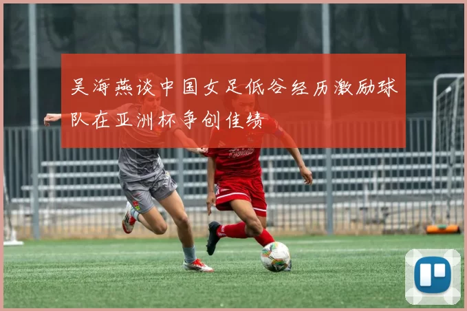 吴海燕谈中国女足低谷经历激励球队在亚洲杯争创佳绩