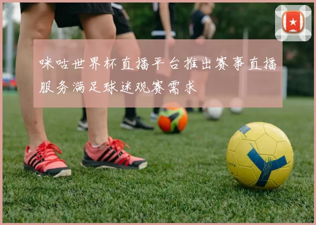 咪咕世界杯直播平台推出赛事直播服务满足球迷观赛需求