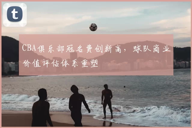 CBA俱乐部冠名费创新高，球队商业价值评估体系重塑