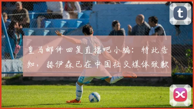 皇马邮件回复直播吧小编:特此告知,赫伊森已在中国社交媒体致歉