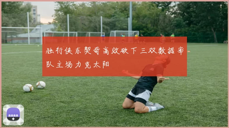 独行侠东契奇高效砍下三双数据率队主场力克太阳