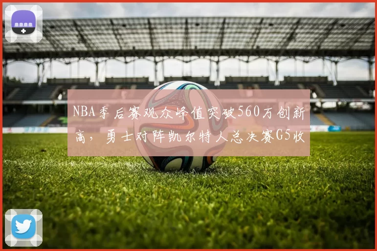 NBA季后赛观众峰值突破560万创新高，勇士对阵凯尔特人总决赛G5收视率飙升