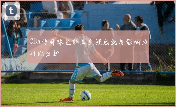 CBA传奇球星职业生涯成就与影响力对比分析