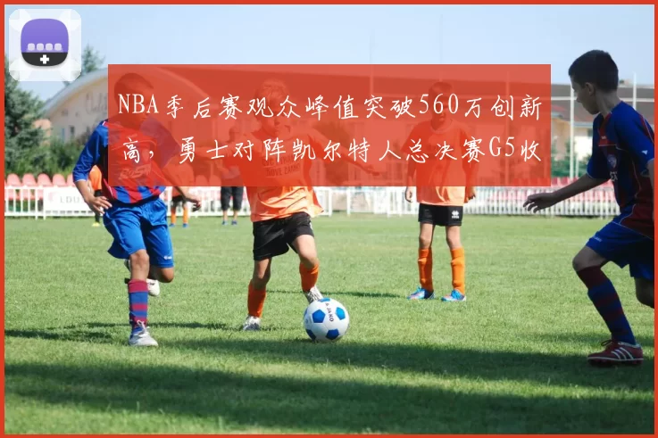 NBA季后赛观众峰值突破560万创新高，勇士对阵凯尔特人总决赛G5收视率飙升