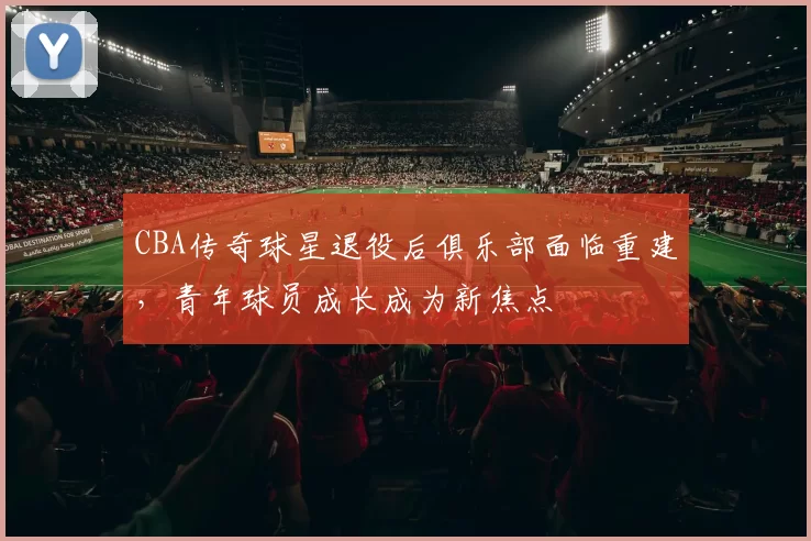 CBA传奇球星退役后俱乐部面临重建，青年球员成长成为新焦点