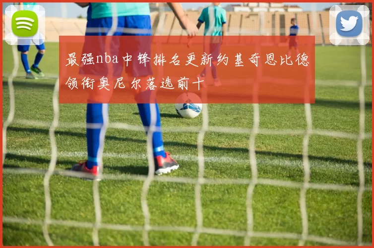 最强nba中锋排名更新约基奇恩比德领衔奥尼尔落选前十