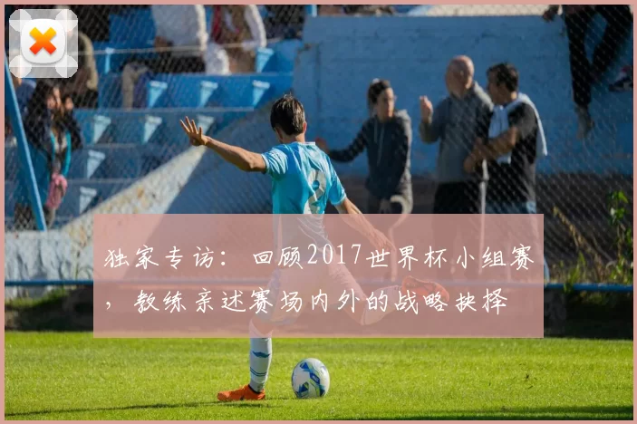 独家专访:回顾2017世界杯小组赛,教练亲述赛场内外的战略抉择
