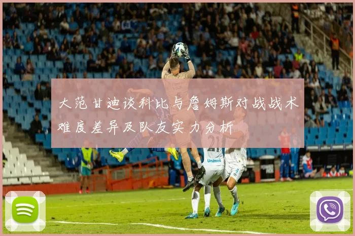大范甘迪谈科比与詹姆斯对战战术难度差异及队友实力分析