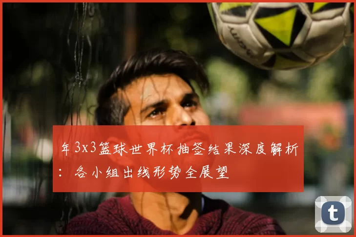 年3x3篮球世界杯抽签结果深度解析：各小组出线形势全展望