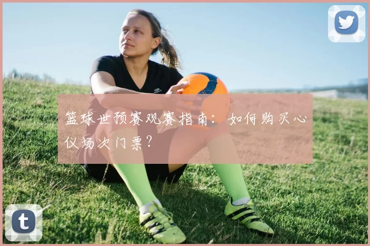 篮球世预赛观赛指南:如何购买心仪场次门票?