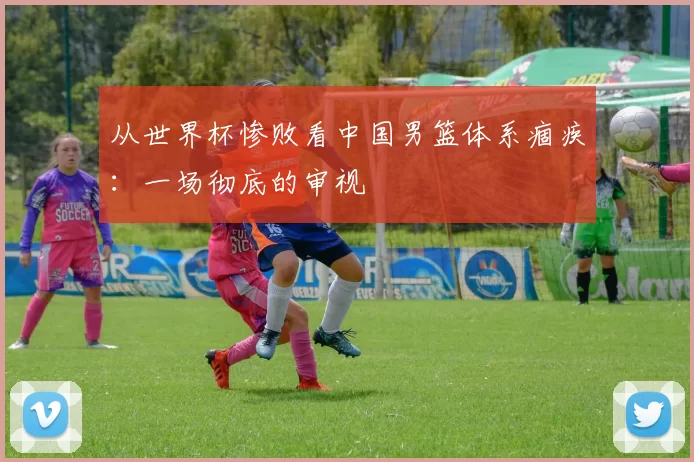 从世界杯惨败看中国男篮体系痼疾：一场彻底的审视