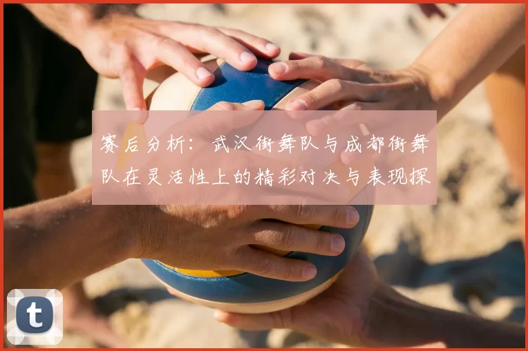 赛后分析：武汉街舞队与成都街舞队在灵活性上的精彩对决与表现探讨