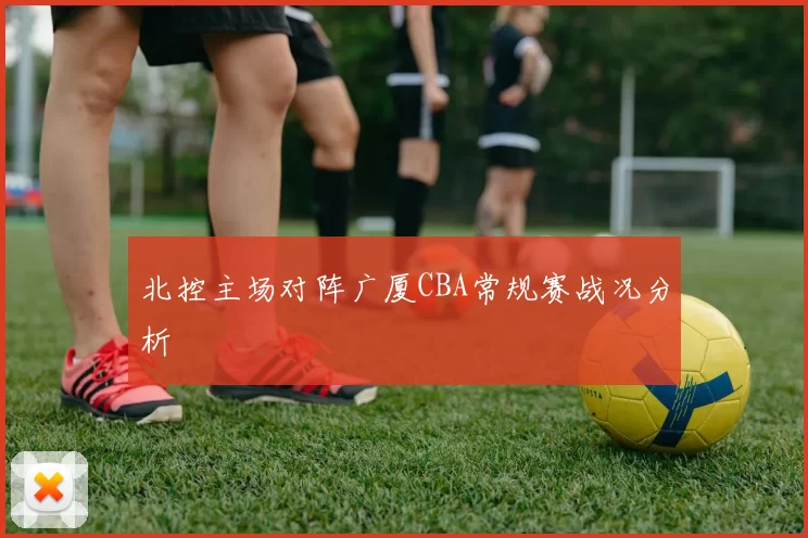 北控主场对阵广厦CBA常规赛战况分析