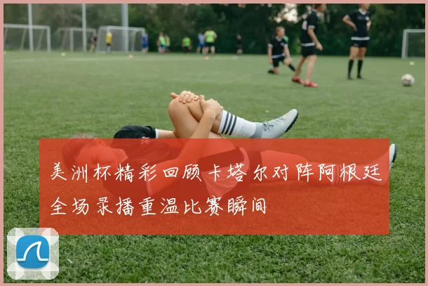 美洲杯精彩回顾卡塔尔对阵阿根廷全场录播重温比赛瞬间