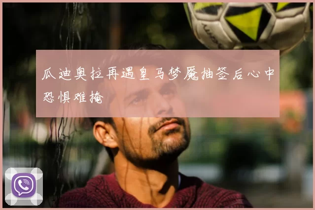 瓜迪奥拉再遇皇马梦魇抽签后心中恐惧难掩
