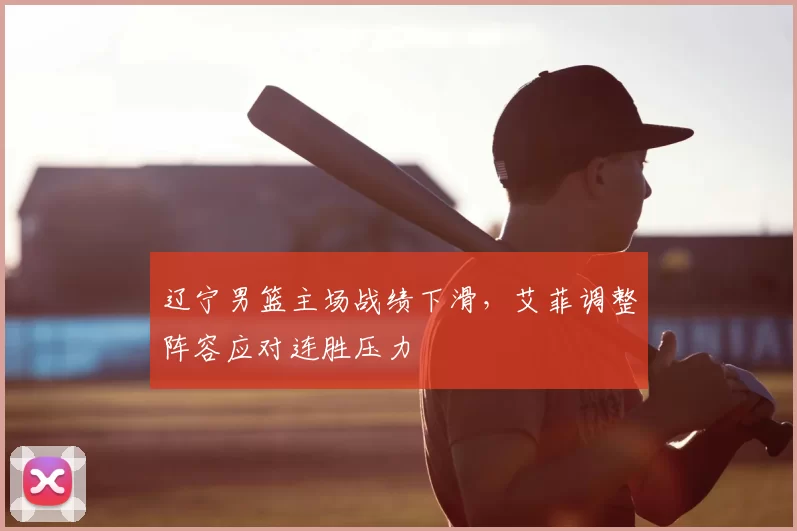 辽宁男篮主场战绩下滑，艾菲调整阵容应对连胜压力