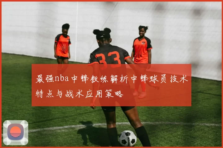 最强nba中锋教练解析中锋球员技术特点与战术应用策略
