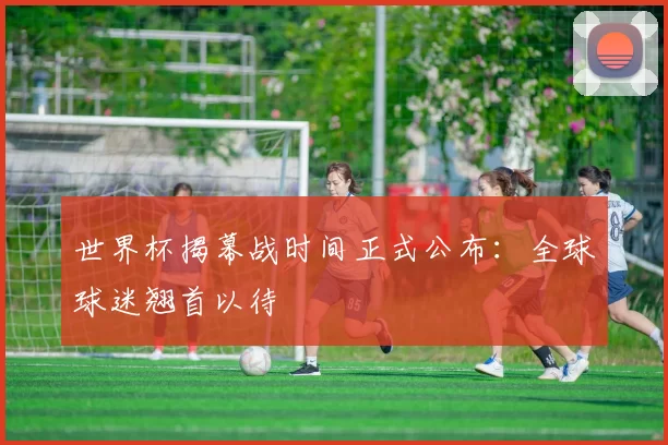 世界杯揭幕战时间正式公布:全球球迷翘首以待