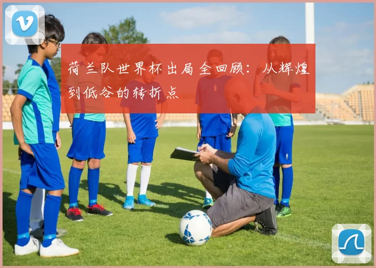 荷兰队世界杯出局全回顾：从辉煌到低谷的转折点
