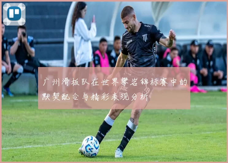 广州滑板队在世界攀岩锦标赛中的默契配合与精彩表现分析