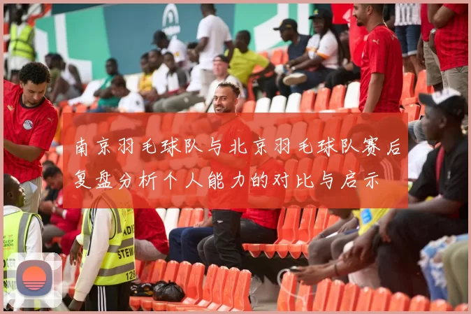南京羽毛球队与北京羽毛球队赛后复盘分析个人能力的对比与启示