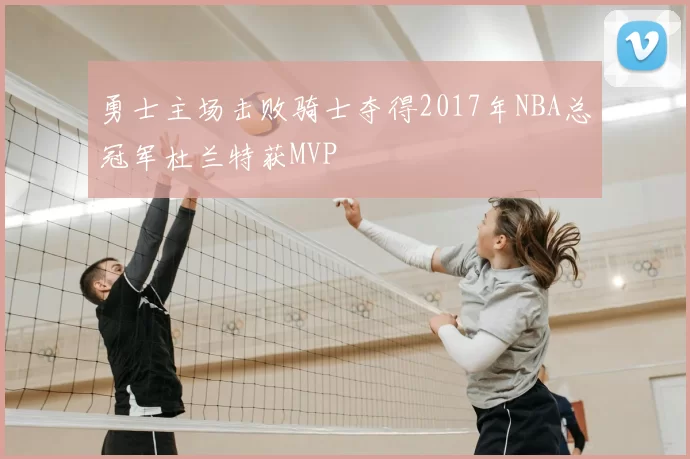 勇士主场击败骑士夺得2017年NBA总冠军杜兰特获MVP